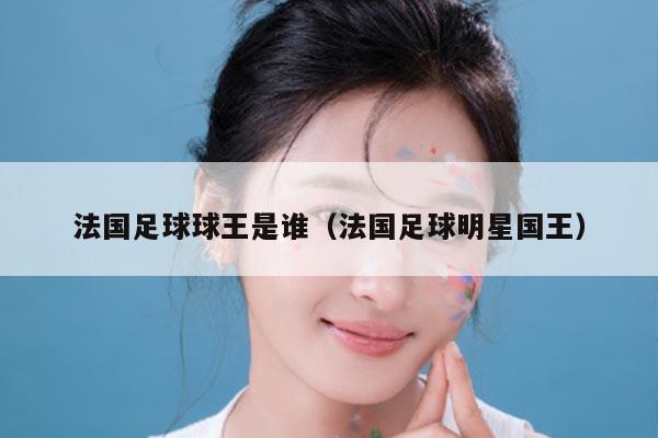 法国足球球王是谁（法国足球明星国王）
