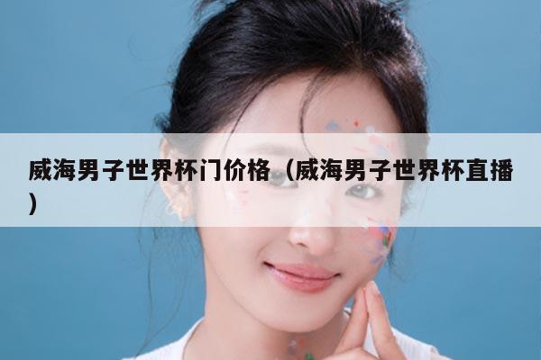威海男子世界杯门价格（威海男子世界杯直播）