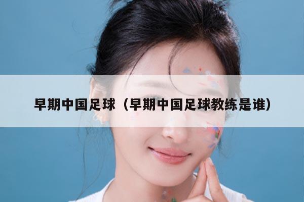 早期中国足球（早期中国足球教练是谁）