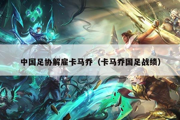 中国足协解雇卡马乔（卡马乔国足战绩）