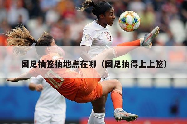国足抽签抽地点在哪（国足抽得上上签）