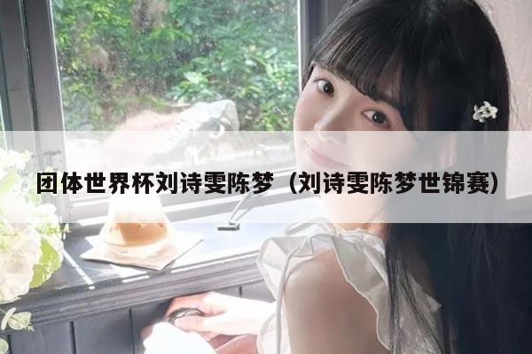 团体世界杯刘诗雯陈梦（刘诗雯陈梦世锦赛）