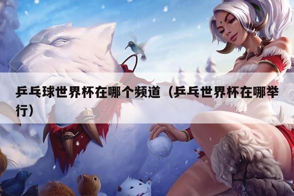 乒乓球世界杯在哪个频道（乒乓世界杯在哪举行）