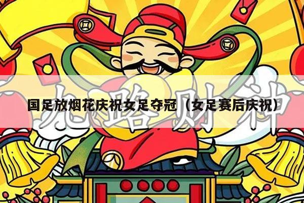 国足放烟花庆祝女足夺冠（女足赛后庆祝）