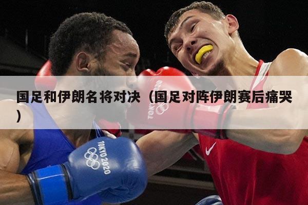 国足和伊朗名将对决（国足对阵伊朗赛后痛哭）