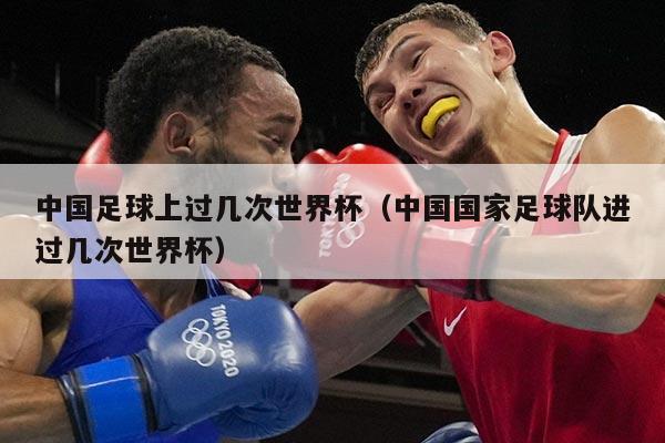 中国足球上过几次世界杯（中国国家足球队进过几次世界杯）