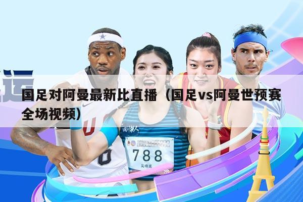 国足对阿曼最新比直播（国足vs阿曼世预赛全场视频）